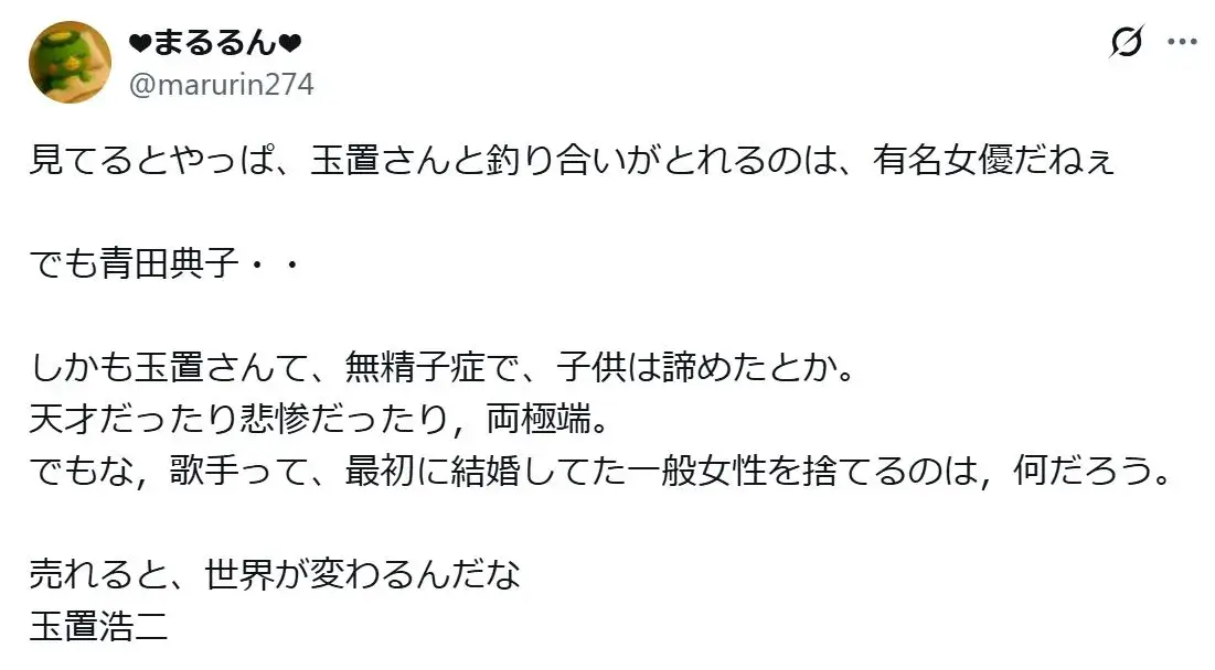 「玉置さんて、無精子症で、子供は諦めたとか。
天才だったり悲惨だったり，両極端。
でもな，歌手って、最初に結婚してた一般女性を捨てるのは，何だろう。

売れると、世界が変わるんだな玉置浩二」というXのの投稿