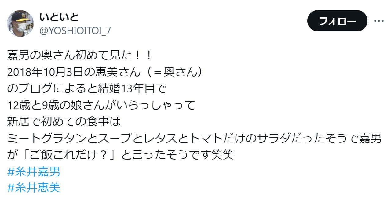 「2018年10月3日の恵美さん（＝奥さん） のブログによると結婚13年目で 12歳と9歳の娘さんがいらっしゃって 新居で初めての食事は ミートグラタンとスープとレタスとトマトだけのサラダだったそうで嘉男が「ご飯これだけ？」と言ったそうです笑笑 #糸井嘉男 #糸井恵美」という投稿