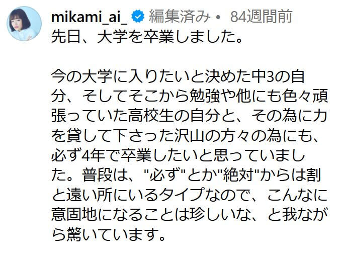 「先日、大学を卒業しました。

今の大学に入りたいと決めた中3の自分、そしてそこから勉強や他にも色々頑張っていた高校生の自分と、その為に力を貸して下さった沢山の方々の為にも、必ず4年で卒業したいと思っていました。普段は、"必ず"とか"絶対"からは割と遠い所にいるタイプなので、こんなに意固地になることは珍しいな、と我ながら驚いています。」という見上愛の投稿