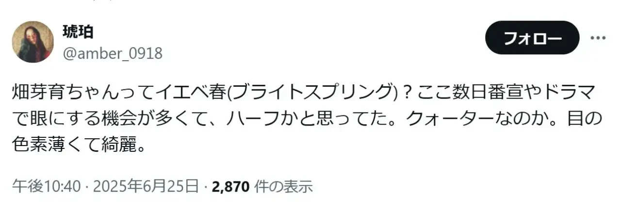 「畑芽育ちゃんってイエベ春(ブライトスプリング)?ここ数日番宣やドラマで眼にする機会が多くて、ハーフかと思ってた。クォーターなのか。目の色素薄くて綺麗。」という畑芽育のファンの投稿
