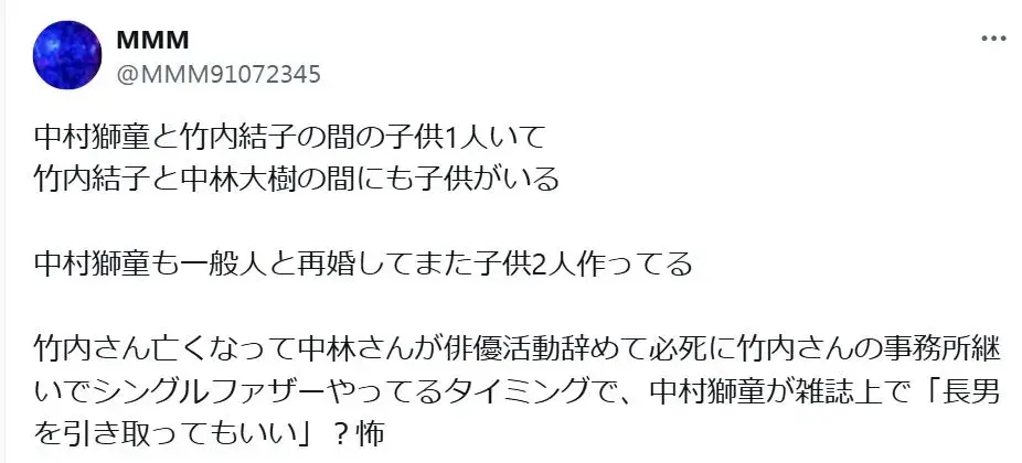 「中村獅童と竹内結子の間の子供1人いて
竹内結子と中林大樹の間にも子供がいる

中村獅童も一般人と再婚してまた子供2人作ってる

竹内さん亡くなって中林さんが俳優活動辞めて必死に竹内さんの事務所継いでシングルファザーやってるタイミングで、中村獅童が雑誌上で「長男を引き取ってもいい」？怖」というXの投稿